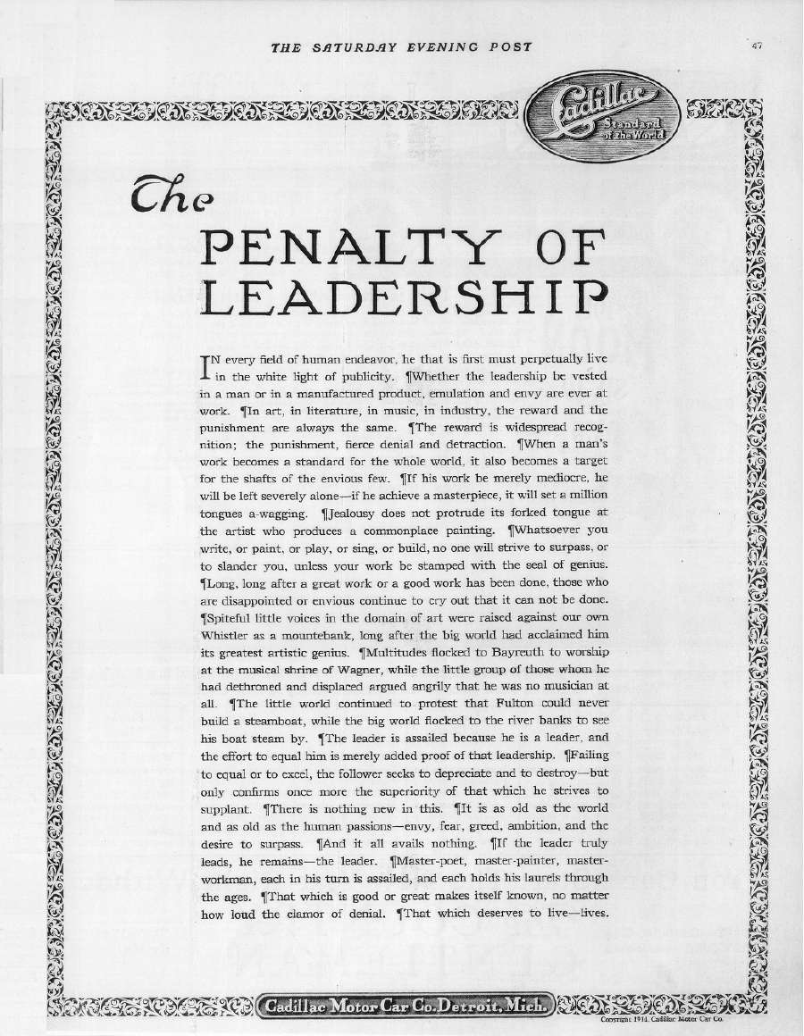 Paige-Detroit announced its new six-cylinder Paige autos in the January 2, 1915, issue of the Saturday Evening Post magazine. In that same issue the Cadillac Motor Car Co. placed the adjacent ad with the title "The Penalty of Leadership". In September of 1914, after previously standing behind its four-cylinder engine and stating that it had no intention of marketing a six-cylinder car, Cadillac made the stunning announcement of its eight-cylinder, "V-type" engine. After the passage of several months Cadillac, in the person of Theodore McManus, who wrote Cadillac's advertising, presumably felt an explanation was in order. Ninety years later "The Penalty of Leadership" remains famous. Compared to ads from Paige-Detroit and other auto makers, it is plain, but this was typical of McManus's work for Cadillac during this period. His ads were packed with text and only occasionally even showed a car. This one's provocative title, however, is as stiking today as it must have been then. The ad makes no extravagant product claims but instead warns the potential Cadillac customer that he must be willing to endure the envy of others for being in the forefront. And, yes, we know Cadillac makes motor cars, but nowhere in it is the reader told what exactly Cadillac is selling, other than status. Whatever impact "The Penalty of Leadership" had on the public, it certainly made an impression on the advertising industry! Nothing quite like it had been seen before. It defined the Cadillac and made it stand out from other cars. Perhaps the best compliment to Cadillac, the self-proclaimed "Standard of the World", is that it is a style of ad that has been imitated many times since the original was published so long ago. Four years later Cadillac repeated the ad in a different format in the January 11, 1919, issue of the Saturday Evening Post magazine. (source: Bill Roberts)